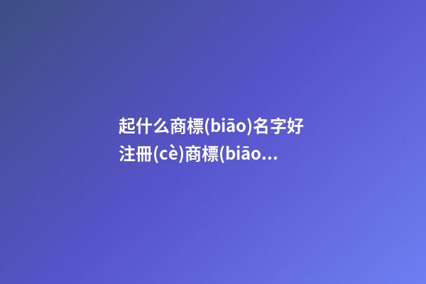 起什么商標(biāo)名字好 注冊(cè)商標(biāo)的名字推薦